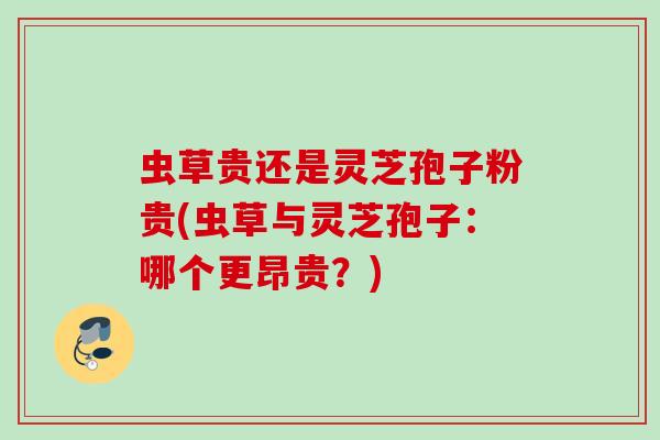 虫草贵还是灵芝孢子粉贵(虫草与灵芝孢子：哪个更昂贵？)