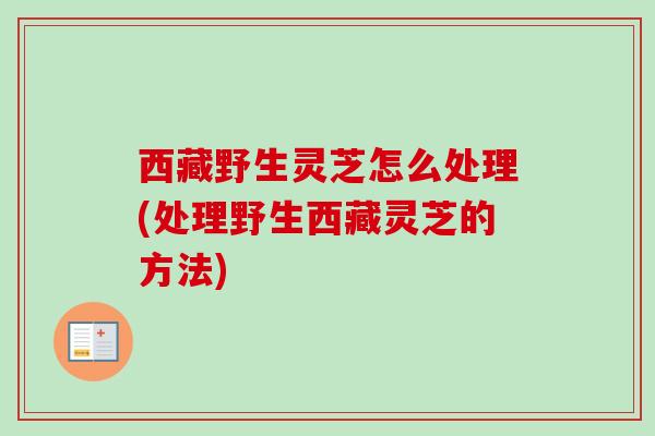 西藏野生灵芝怎么处理(处理野生西藏灵芝的方法) 西藏野生灵芝怎么处理(处理野生西藏灵芝的方法)