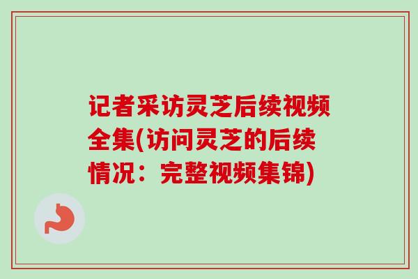 记者采访灵芝后续视频全集(访问灵芝的后续情况：完整视频集锦)
