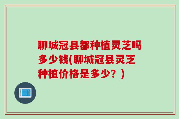 聊城冠县都种植灵芝吗多少钱(聊城冠县灵芝种植价格是多少?) 聊城冠县都种植灵芝吗多少钱(聊城冠县灵芝种植价格是多少?)