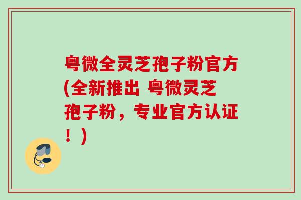 粤微全灵芝孢子粉官方(全新推出 粤微灵芝孢子粉,专业官方认证!) 粤微全灵芝孢子粉官方(全新推出 粤微灵芝孢子粉,专业官方认证!)