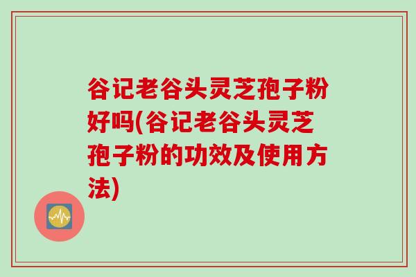 谷记老谷头灵芝孢子粉好吗(谷记老谷头灵芝孢子粉的功效及使用方法)
