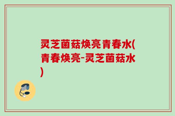 灵芝菌菇焕亮青春水(青春焕亮-灵芝菌菇水)