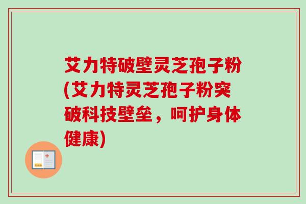 艾力特破壁灵芝孢子粉(艾力特灵芝孢子粉突破科技壁垒，呵护身体健康)