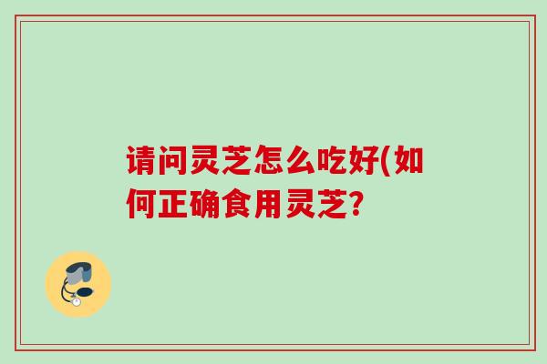 请问灵芝怎么吃好(如何正确食用灵芝？