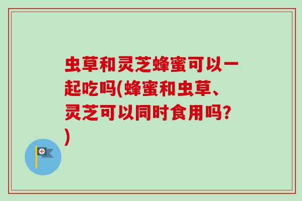 虫草和灵芝蜂蜜可以一起吃吗(蜂蜜和虫草、灵芝可以同时食用吗？)