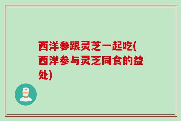 西洋参跟灵芝一起吃(西洋参与灵芝同食的益处)