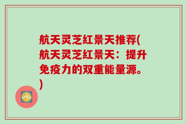 航天灵芝红景天推荐(航天灵芝红景天:提升免疫力的双重能量源。) 航天灵芝红景天推荐(航天灵芝红景天:提升免疫力的双重能量源。)