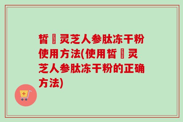 皙玥灵芝人参肽冻干粉使用方法(使用皙玥灵芝人参肽冻干粉的正确方法) 皙玥灵芝人参肽冻干粉使用方法(使用皙玥灵芝人参肽冻干粉的正确方法)