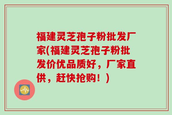 福建灵芝孢子粉批发厂家(福建灵芝孢子粉批发价优品质好，厂家直供，赶快抢购！)