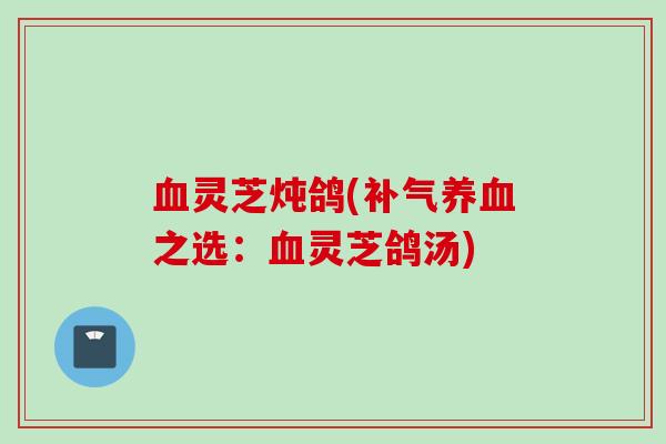 血灵芝炖鸽(补气养血之选：血灵芝鸽汤)