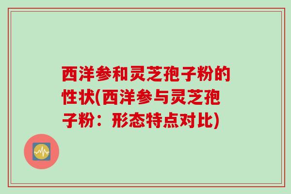 西洋参和灵芝孢子粉的性状(西洋参与灵芝孢子粉：形态特点对比)