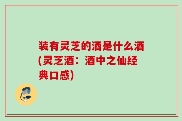 装有灵芝的酒是什么酒(灵芝酒：酒中之仙经典口感)