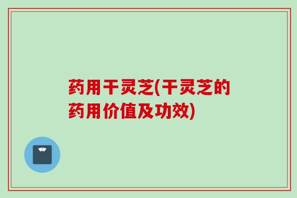 药用干灵芝(干灵芝的药用价值及功效)