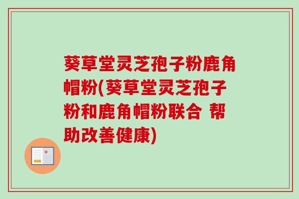 葵草堂灵芝孢子粉鹿角帽粉(葵草堂灵芝孢子粉和鹿角帽粉联合 帮助改善健康)