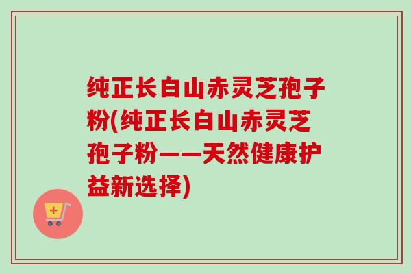纯正长白山赤灵芝孢子粉(纯正长白山赤灵芝孢子粉——天然健康护益新选择)
