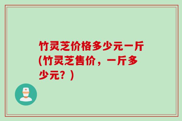 竹灵芝价格多少元一斤(竹灵芝售价，一斤多少元？)