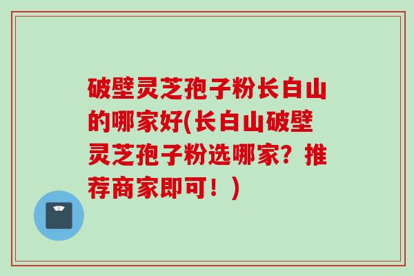 破壁灵芝孢子粉长白山的哪家好(长白山破壁灵芝孢子粉选哪家？推荐商家即可！)