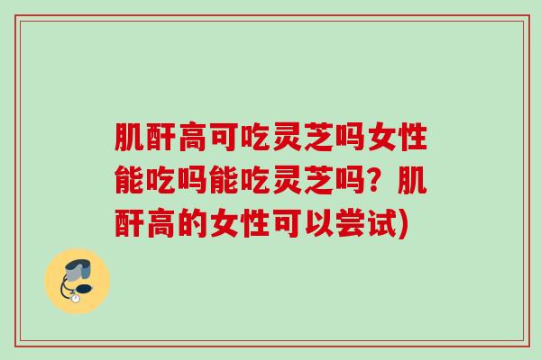 肌酐高可吃灵芝吗女性能吃吗能吃灵芝吗?肌酐高的女性可以尝试) 肌酐高可吃灵芝吗女性能吃吗能吃灵芝吗?肌酐高的女性可以尝试)
