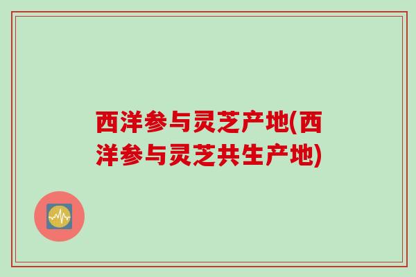 西洋参与灵芝产地(西洋参与灵芝共生产地) 西洋参与灵芝产地(西洋参与灵芝共生产地)