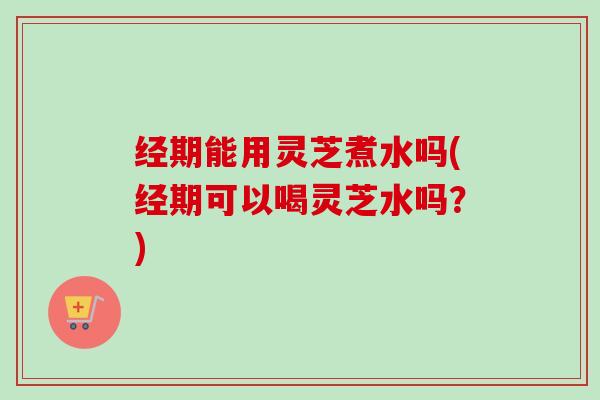 经期能用灵芝煮水吗(经期可以喝灵芝水吗？)
