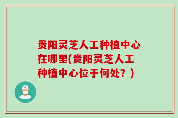 贵阳灵芝人工种植中心在哪里(贵阳灵芝人工种植中心位于何处？)