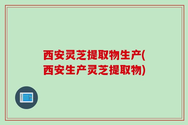 西安灵芝提取物生产(西安生产灵芝提取物)