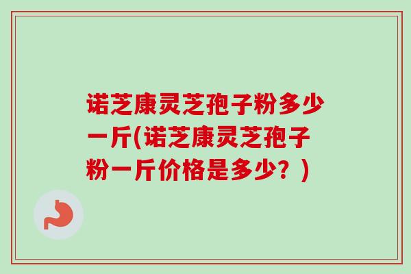 诺芝康灵芝孢子粉多少一斤(诺芝康灵芝孢子粉一斤价格是多少？)