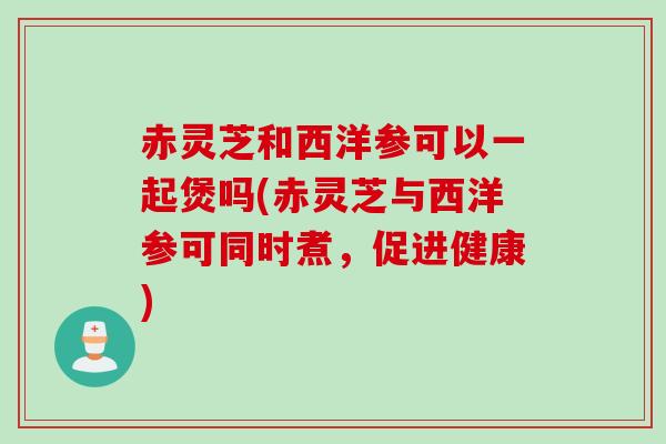 赤灵芝和西洋参可以一起煲吗(赤灵芝与西洋参可同时煮，促进健康)