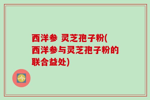 西洋参 灵芝孢子粉(西洋参与灵芝孢子粉的联合益处)