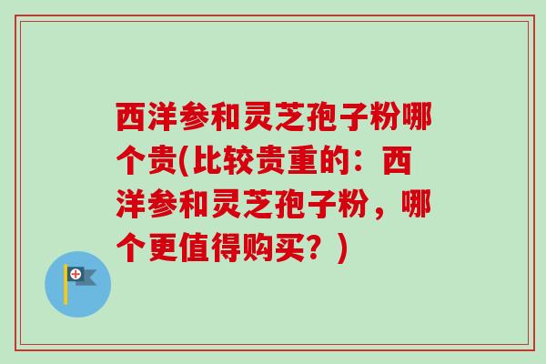 西洋参和灵芝孢子粉哪个贵(比较贵重的：西洋参和灵芝孢子粉，哪个更值得购买？)