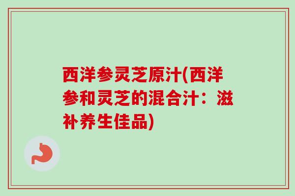 西洋参灵芝原汁(西洋参和灵芝的混合汁:滋补养生佳品) 西洋参灵芝原汁(西洋参和灵芝的混合汁:滋补养生佳品)