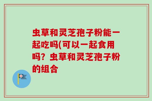 虫草和灵芝孢子粉能一起吃吗(可以一起食用吗？虫草和灵芝孢子粉的组合