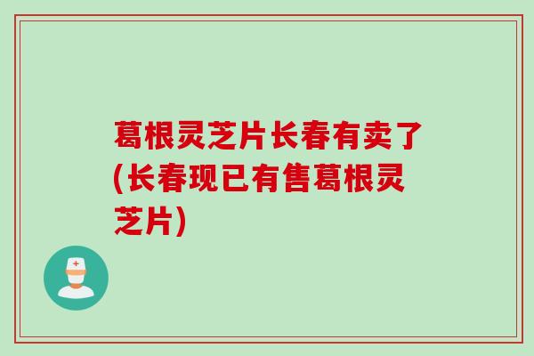 葛根灵芝片长春有卖了(长春现已有售葛根灵芝片) 葛根灵芝片长春有卖了(长春现已有售葛根灵芝片)