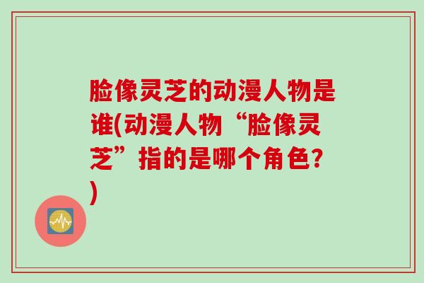 脸像灵芝的动漫人物是谁(动漫人物“脸像灵芝”指的是哪个角色?) 脸像灵芝的动漫人物是谁(动漫人物“脸像灵芝”指的是哪个角色?)