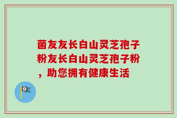 菌友友长白山灵芝孢子粉友长白山灵芝孢子粉,助您拥有健康生活 菌友友长白山灵芝孢子粉友长白山灵芝孢子粉,助您拥有健康生活