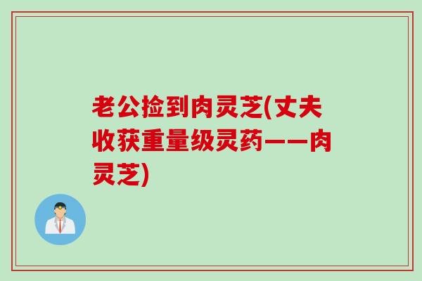 老公捡到肉灵芝(丈夫收获重量级灵药——肉灵芝)