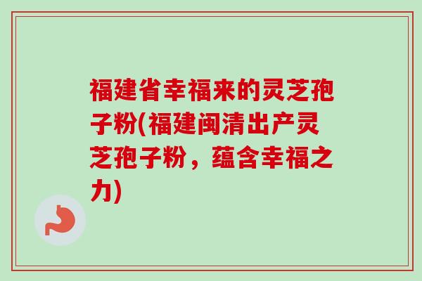 福建省幸福来的灵芝孢子粉(福建闽清出产灵芝孢子粉,蕴含幸福之力) 福建省幸福来的灵芝孢子粉(福建闽清出产灵芝孢子粉,蕴含幸福之力)