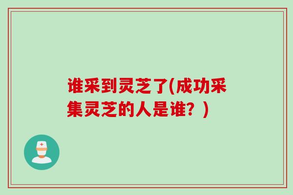 谁采到灵芝了(成功采集灵芝的人是谁？)