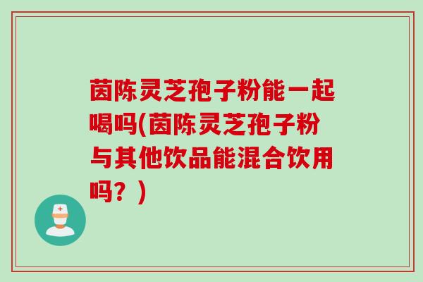 茵陈灵芝孢子粉能一起喝吗(茵陈灵芝孢子粉与其他饮品能混合饮用吗？)