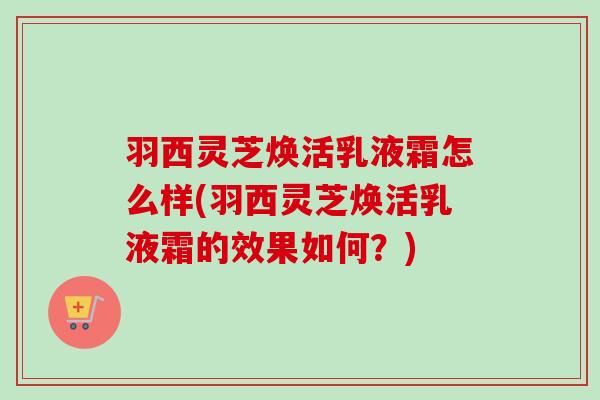 羽西灵芝焕活乳液霜怎么样(羽西灵芝焕活乳液霜的效果如何？)