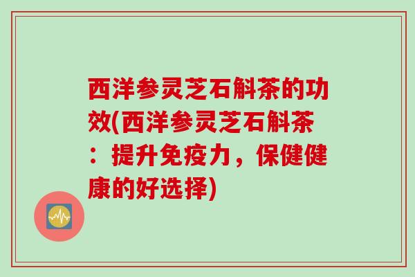 西洋参灵芝石斛茶的功效(西洋参灵芝石斛茶：提升免疫力，保健健康的好选择)