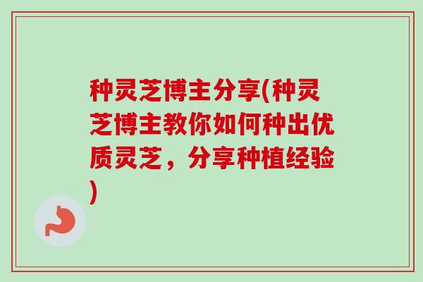 种灵芝博主分享(种灵芝博主教你如何种出优质灵芝，分享种植经验)