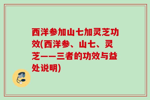 西洋参加山七加灵芝功效(西洋参、山七、灵芝——三者的功效与益处说明)