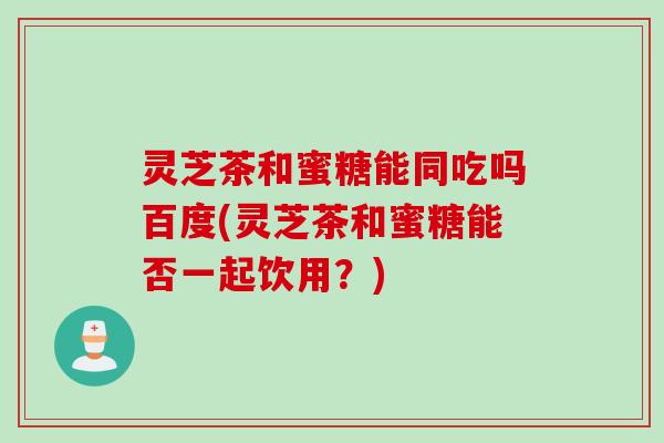 灵芝茶和蜜糖能同吃吗百度(灵芝茶和蜜糖能否一起饮用？)