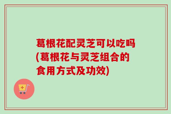 葛根花配灵芝可以吃吗(葛根花与灵芝组合的食用方式及功效)