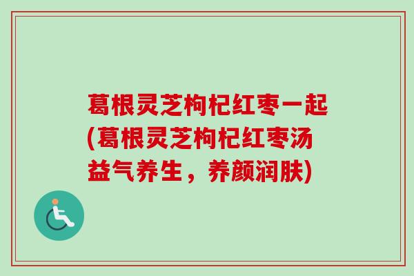 葛根灵芝枸杞红枣一起(葛根灵芝枸杞红枣汤益气养生,养颜润肤) 葛根灵芝枸杞红枣一起(葛根灵芝枸杞红枣汤益气养生,养颜润肤)
