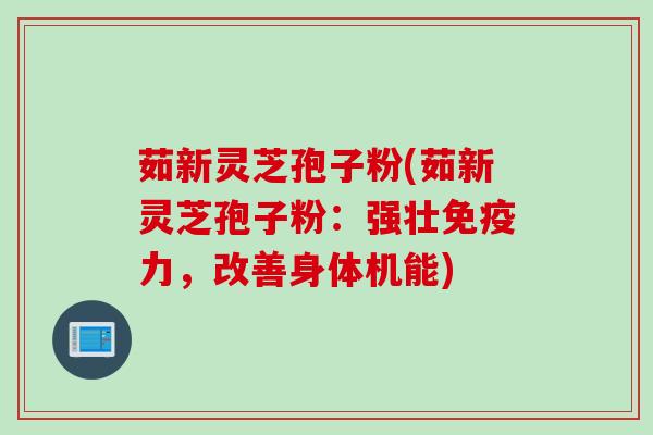 茹新灵芝孢子粉(茹新灵芝孢子粉：强壮免疫力，改善身体机能)