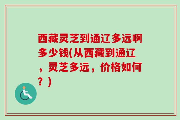 西藏灵芝到通辽多远啊多少钱(从西藏到通辽,灵芝多远,价格如何?) 西藏灵芝到通辽多远啊多少钱(从西藏到通辽,灵芝多远,价格如何?)