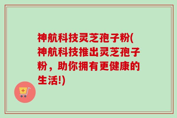 神航科技灵芝孢子粉(神航科技推出灵芝孢子粉,助你拥有更健康的生活!) 神航科技灵芝孢子粉(神航科技推出灵芝孢子粉,助你拥有更健康的生活!)